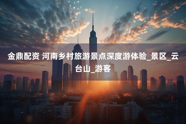 金鼎配资 河南乡村旅游景点深度游体验_景区_云台山_游客