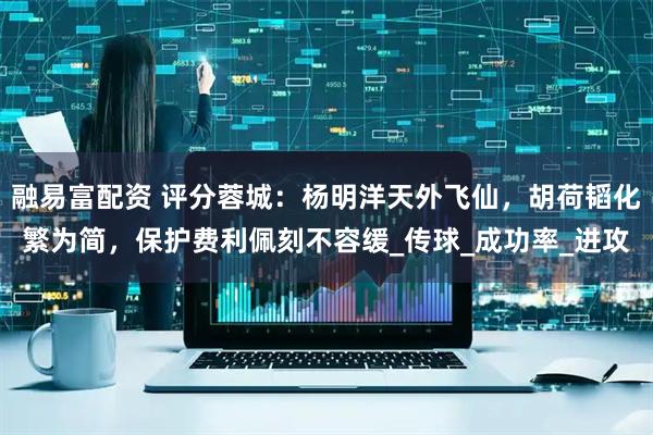 融易富配资 评分蓉城：杨明洋天外飞仙，胡荷韬化繁为简，保护费利佩刻不容缓_传球_成功率_进攻
