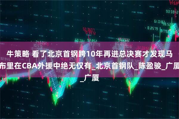 牛策略 看了北京首钢跨10年再进总决赛才发现马布里在CBA外援中绝无仅有_北京首钢队_陈盈骏_广厦