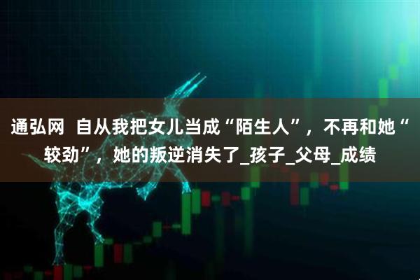通弘网  自从我把女儿当成“陌生人”，不再和她“较劲”，她的叛逆消失了_孩子_父母_成绩