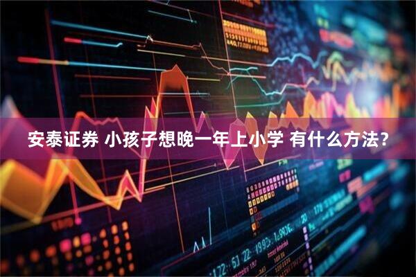 安泰证券 小孩子想晚一年上小学 有什么方法？