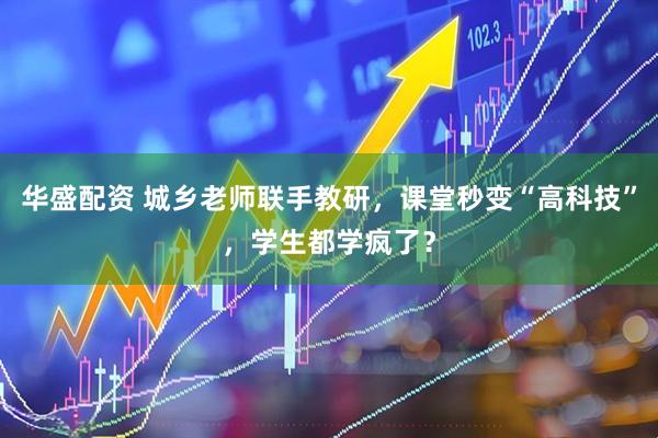 华盛配资 城乡老师联手教研，课堂秒变“高科技”，学生都学疯了？