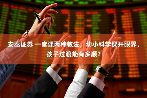 安泰证券 一堂课两种教法，幼小科学课开眼界，孩子过渡能有多顺？