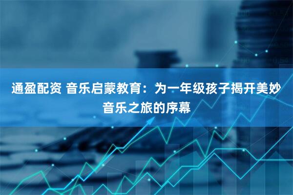 通盈配资 音乐启蒙教育：为一年级孩子揭开美妙音乐之旅的序幕