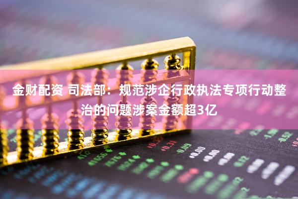 金财配资 司法部：规范涉企行政执法专项行动整治的问题涉案金额超3亿