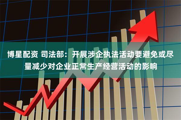 博星配资 司法部：开展涉企执法活动要避免或尽量减少对企业正常生产经营活动的影响