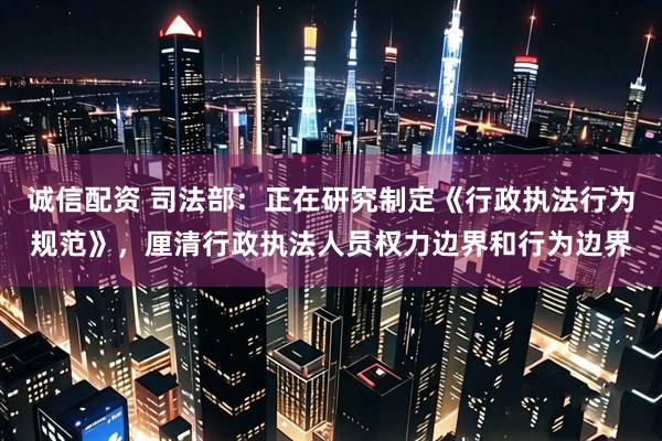 诚信配资 司法部：正在研究制定《行政执法行为规范》，厘清行政执法人员权力边界和行为边界