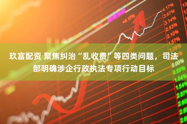 玖富配资 聚焦纠治“乱收费”等四类问题，司法部明确涉企行政执法专项行动目标