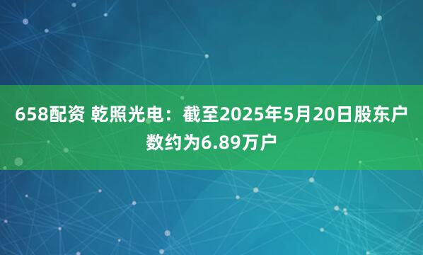 658配资 乾照光电：截至2025年5月20日股东户数约为6.89万户