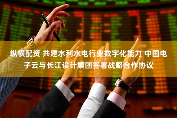纵横配资 共建水利水电行业数字化能力 中国电子云与长江设计集团签署战略合作协议