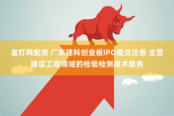 富灯网配资 广东建科创业板IPO提交注册 主营建设工程领域的检验检测技术服务