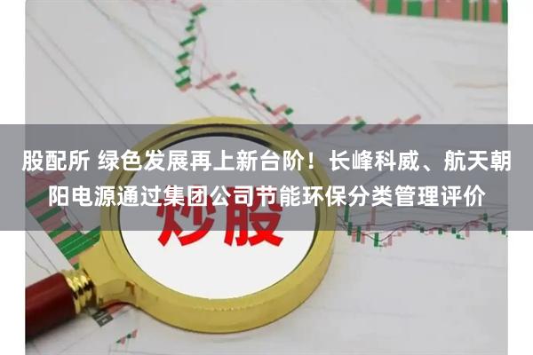 股配所 绿色发展再上新台阶！长峰科威、航天朝阳电源通过集团公司节能环保分类管理评价