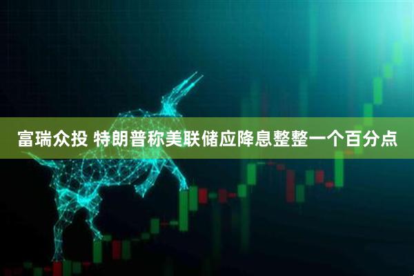 富瑞众投 特朗普称美联储应降息整整一个百分点