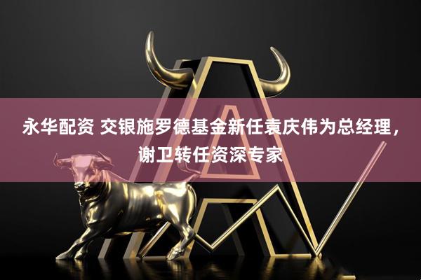 永华配资 交银施罗德基金新任袁庆伟为总经理，谢卫转任资深专家