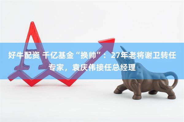 好牛配资 千亿基金“换帅”：27年老将谢卫转任专家，袁庆伟接任总经理