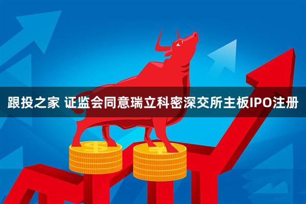 跟投之家 证监会同意瑞立科密深交所主板IPO注册
