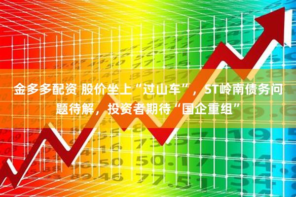 金多多配资 股价坐上“过山车”，ST岭南债务问题待解，投资者期待“国企重组”