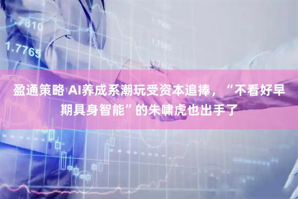 盈通策略 AI养成系潮玩受资本追捧，“不看好早期具身智能”的朱啸虎也出手了