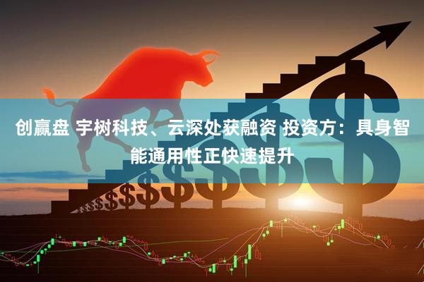 创赢盘 宇树科技、云深处获融资 投资方：具身智能通用性正快速提升