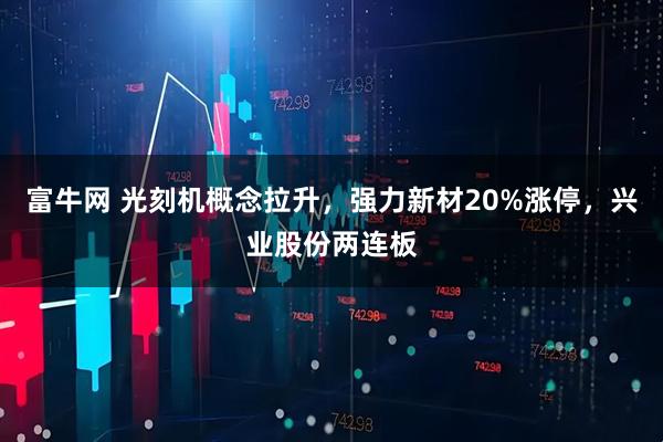 富牛网 光刻机概念拉升，强力新材20%涨停，兴业股份两连板