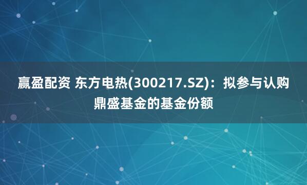 赢盈配资 东方电热(300217.SZ)：拟参与认购鼎盛基金的基金份额