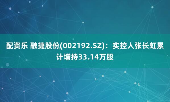 配资乐 融捷股份(002192.SZ)：实控人张长虹累计增持33.14万股