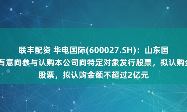 联丰配资 华电国际(600027.SH)：山东国惠及其下属公司有意向参与认购本公司向特定对象发行股票，拟认购金额不超过2亿元