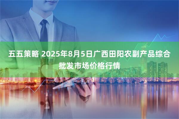 五五策略 2025年8月5日广西田阳农副产品综合批发市场价格行情