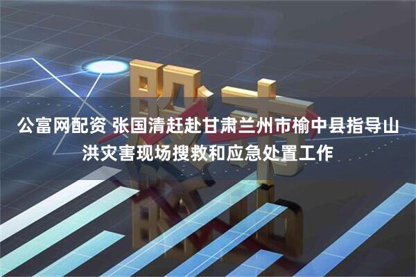 公富网配资 张国清赶赴甘肃兰州市榆中县指导山洪灾害现场搜救和应急处置工作