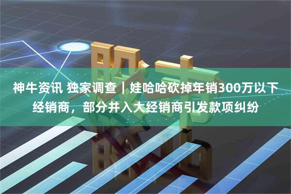 神牛资讯 独家调查｜娃哈哈砍掉年销300万以下经销商，部分并入大经销商引发款项纠纷
