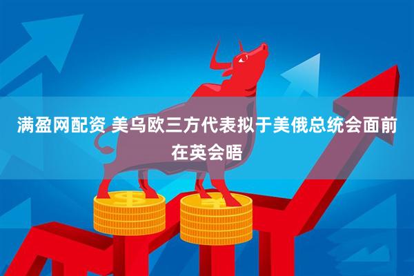 满盈网配资 美乌欧三方代表拟于美俄总统会面前在英会晤