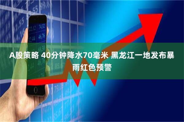 A股策略 40分钟降水70毫米 黑龙江一地发布暴雨红色预警