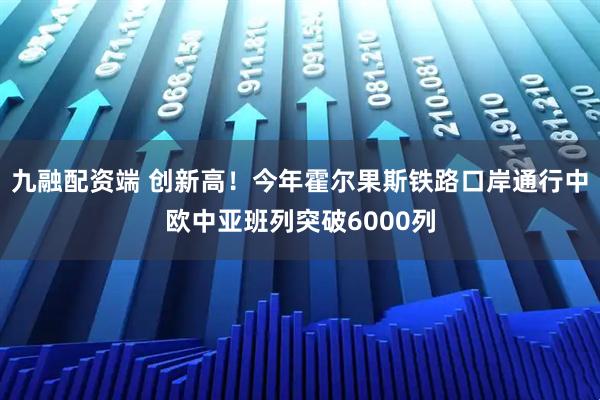 九融配资端 创新高！今年霍尔果斯铁路口岸通行中欧中亚班列突破6000列