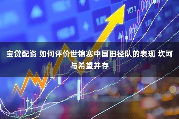 宝贷配资 如何评价世锦赛中国田径队的表现 坎坷与希望并存