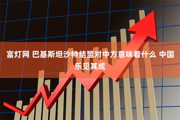 富灯网 巴基斯坦沙特结盟对中方意味着什么 中国乐见其成