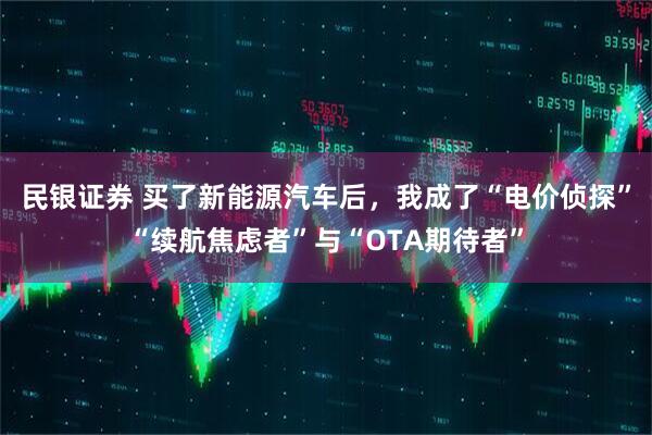 民银证券 买了新能源汽车后,我成了“电价侦探”“续航焦虑者”与“OTA期待者”