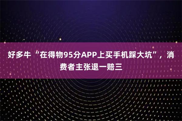好多牛 “在得物95分APP上买手机踩大坑”,消费者主张退一赔三