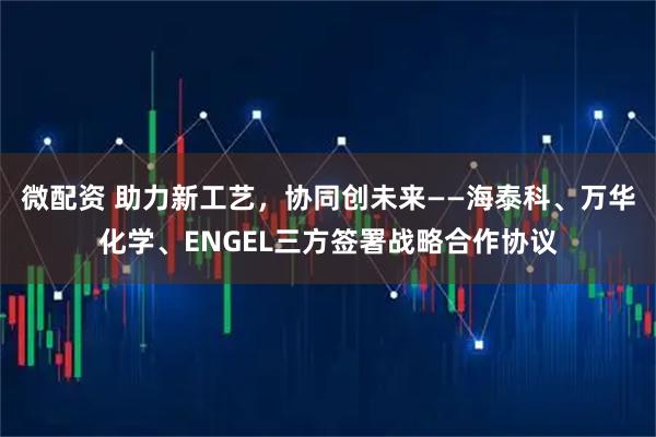 微配资 助力新工艺，协同创未来——海泰科、万华化学、ENGEL三方签署战略合作协议