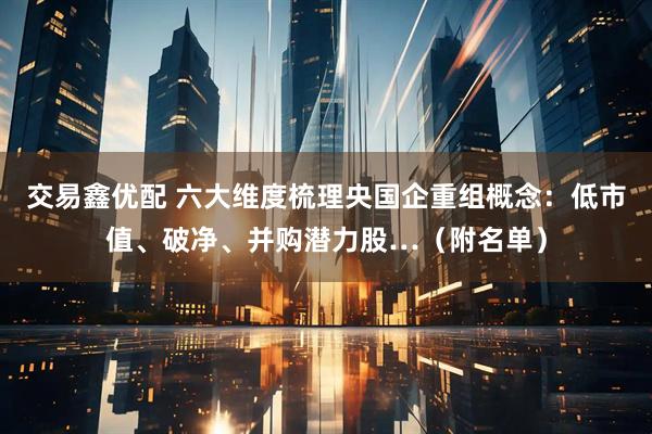 交易鑫优配 六大维度梳理央国企重组概念：低市值、破净、并购潜力股…（附名单）