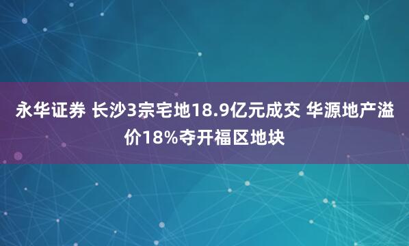 永华证券 长沙3宗宅地18.9亿元成交 华源地产溢价18%夺开福区地块