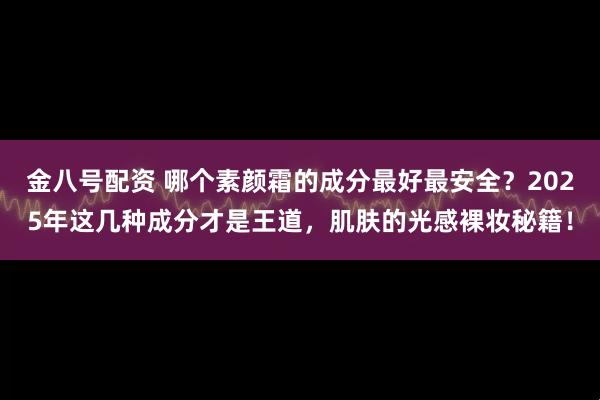 金八号配资 哪个素颜霜的成分最好最安全?2025年这几种成分才是王道,肌肤的光感裸妆秘籍!