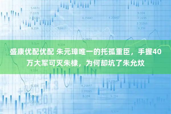 盛康优配优配 朱元璋唯一的托孤重臣,手握40万大军可灭朱棣,为何却坑了朱允炆