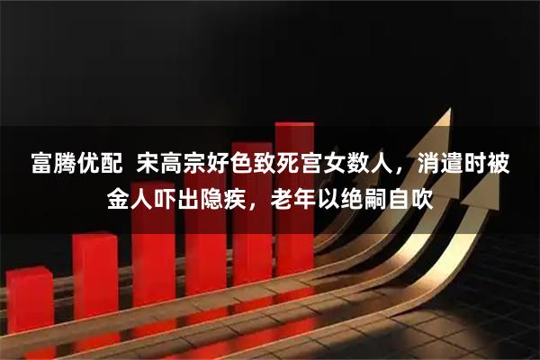 富腾优配 宋高宗好色致死宫女数人,消遣时被金人吓出隐疾,老年以绝嗣自吹