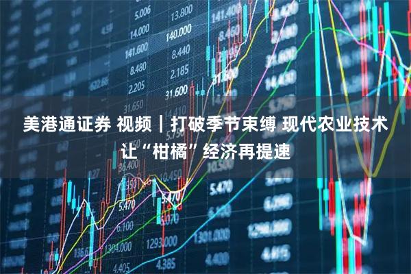 美港通证券 视频｜打破季节束缚 现代农业技术让“柑橘”经济再提速