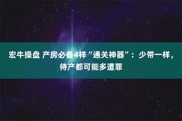 宏牛操盘 产房必备4样“通关神器”：少带一样，待产都可能多遭罪