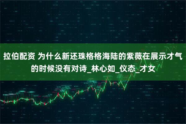 拉伯配资 为什么新还珠格格海陆的紫薇在展示才气的时候没有对诗_林心如_仪态_才女