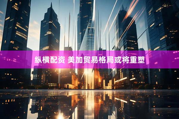 纵横配资 美加贸易格局或将重塑